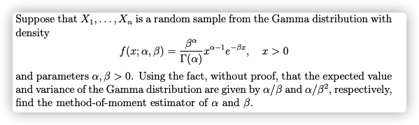 Suppose that X1,.…,X, is a random sample from the Gamma distribution with
|density
....
f(t; α, β ) =
r(a)*
r >0
and parameters a, B > 0. Using the fact, without proof, that the expected value
and variance of the Gamma distribution are given by a/ß and a/32, respectively,
find the method-of-moment estimator of a and B.
