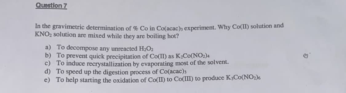 Question 7
In the gravimetric determination of % Co in Co(acac)s experiment. Why Co(II) solution and
KNO2 solution are mixed while they are boiling hot?
a) To decompose any unreacted H2O2
b) To prevent quick precipitation of Co(II) as K2CO(NO2)4
c) To induce recrystallization by evaporating most of the solvent.
d) To speed up the digestion process of Co(acac)3
e) To help starting the oxidation of Co(II) to Co(III) to produce K3CO(NO2)6
