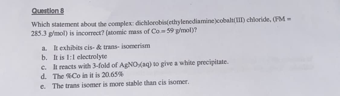 Question 8
Which statement about the complex: dichlorobis(ethylenediamine)cobalt(III) chloride, (FM =
285.3 g/mol) is incorrect? (atomic mass of Co = 59 g/mol)?
a. It exhibits cis- & trans- isomerism
b. It is 1:1 electrolyte
c. It reacts with 3-fold of AgNO3(aq) to give a white precipitate.
d. The %Co in it is 20.65%
e. The trans isomer is more stable than cis isomer.
