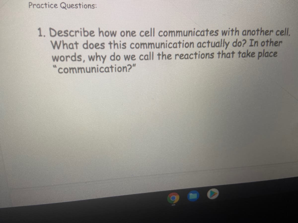 Practice Questions:
1. Describe how one cell communicates with another cell.
What does this communication actually do? In other
words, why do we call the reactions that take place
"communication?"
