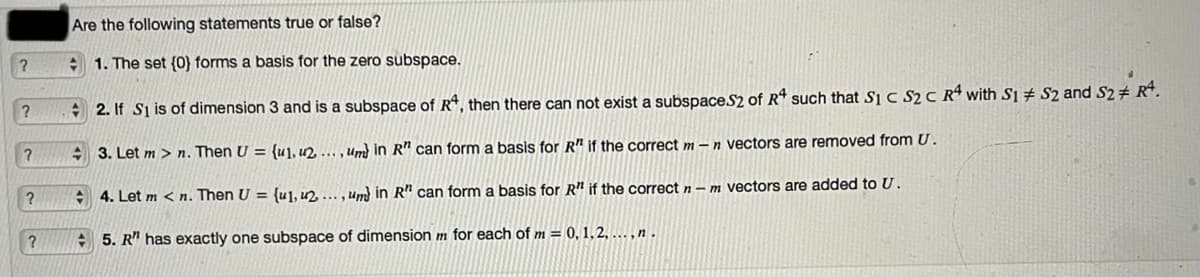 Are the following statements true or false?
+ 1. The set (0) forms a basis for the zero subspace.
+ 2. If Si is of dimension 3 and is a subspace of R*, then there can not exist a subspaceS2 of Rª such that Si C S2 C Rª with S1 # S2 and S2# R*.
3. Let m > n. Then U = {u], un. ...,Um) in R" can form a basis for R" if the correct m –n vectors are removed from U.
+ 4. Let m < n. Then U = {u],u2 ... , Um in R" can form a basis for R" if the correct n – m vectors are added to U.
+ 5. R" has exactly one subspace of dimension m for each of m = 0, 1,2, ... , n .
