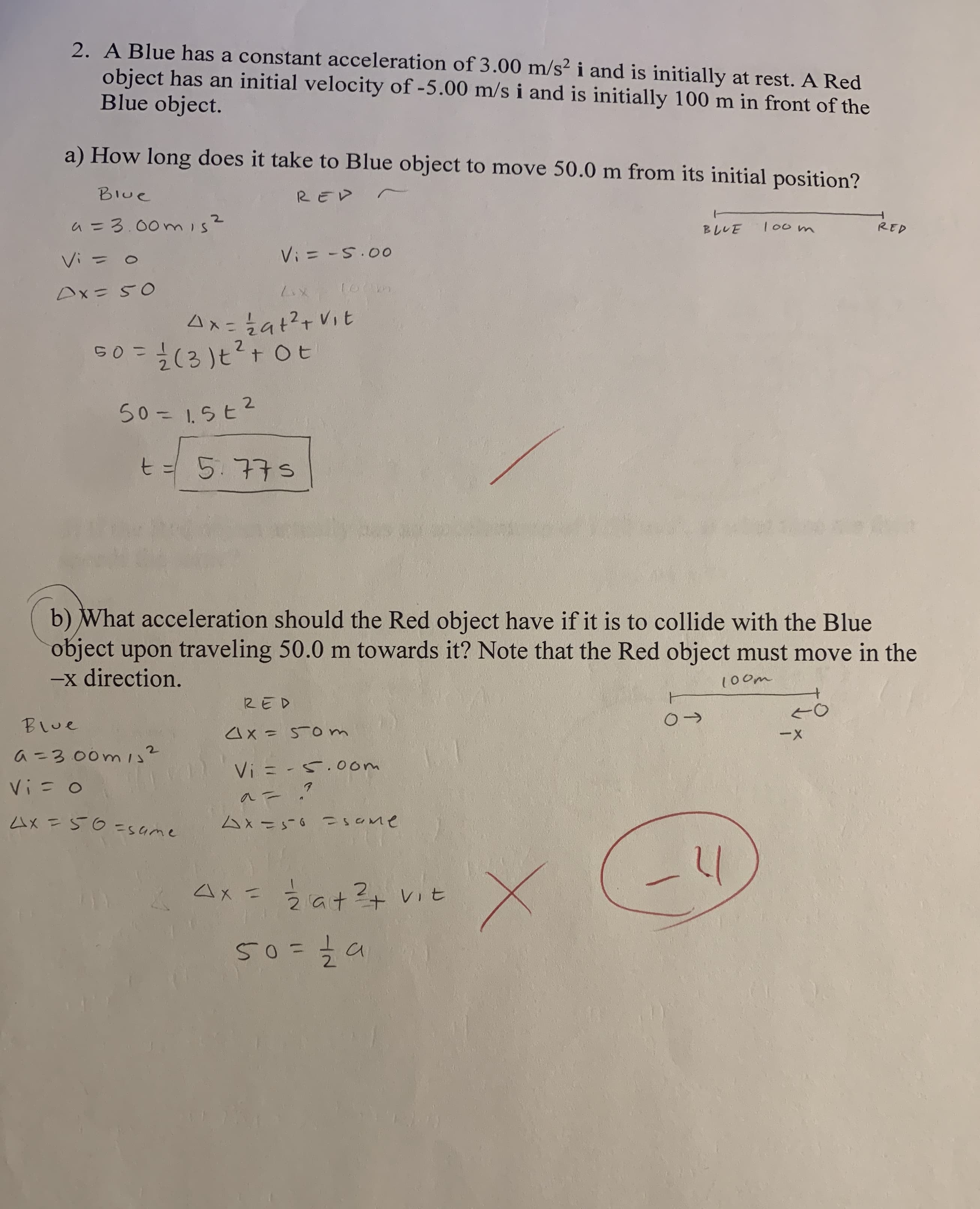 2. A Blue has a constant acceleration of 3.00 m/s² i and is initially at rest. A Red
object has an initial velocity of -5.00 m/s i and is initially 100 m in front of the
Blue object.
a) How long does it take to Blue object to move 50.0 m from its initial position?
Blue
a =3.00 is
BLUE
RED
Vi = 0
Vi = -5.00
Dx=50
Ax=2at?+Vit
G0 = (3 )t?+ Ot
50=1.5E2
%3D
t=5.775
b) What acceleration should the Red object have if it is to collide with the Blue
object upon traveling 50.0 m towards it? Note that the Red object must move in the
-x direction.
100m
RED
Blue
4x = 50m
--
2.
a =3.00ms
Vi = -5.oom
4X =5O=same
4x=50 sOme
4x =a+?+ vit
2.
50=7a
