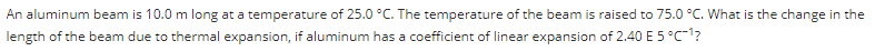 An aluminum beam is 10.0 m long at a temperature of 25.0 °C. The temperature of the beam is raised to 75.0 °C. What is the change in the
length of the beam due to thermal expansion, if aluminum has a coefficient of linear expansion of 2.40 E 5 °C-¹?