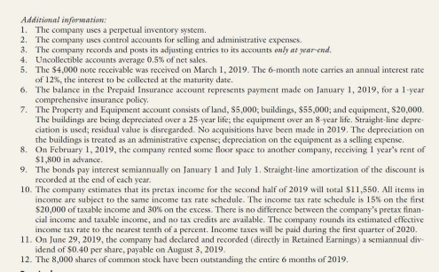 Additional information:
1. The company uses a perpetual inventory system.
2. The company uses control accounts for selling and administrative expenses.
3. The company records and posts its adjusting entries to its accounts only at year-end.
4. Uncollectible accounts average 0.5% of net sales.
5. The $4,000 note receivable was received on March 1, 2019. The 6-month note carries an annual interest rate
of 12%, the interest to be collected at the maturity date.
6. The balance in the Prepaid Insurance account represents payment made on January 1, 2019, for a 1-year
comprehensive insurance policy.
7. The Property and Equipment account consists of land, $5,000; buildings, $55,000; and equipment, $20,000.
The buildings are being depreciated over a 25-year life; the equipment over an 8-year life. Straight-line depre-
ciation is used; residual value is disregarded. No acquisitions have been made in 2019. The depreciation on
the buildings is treated as an administrative expense; depreciation on the equipment as a selling expense.
8. On February 1, 2019, the company rented some floor space to another company, receiving 1 year's rent of
$1,800 in advance.
9. The bonds pay interest semiannually on January 1 and July 1. Straight-line amortization of the discount is
recorded at the end of cach year.
10. The company estimates that its pretax income for the second half of 2019 will total $11,550. All items in
income are subject to the same income tax rate schedule. The income tax rate schedule is 15% on the first
$20,000 of taxable income and 30% on the excess. There is no difference between the company's pretax finan-
cial income and taxable income, and no tax credits are available. The company rounds its estimated effective
income tax rate to the nearest tenth of a percent. Income taxes will be paid during the first quarter of 2020.
11. On June 29, 2019, the company had declared and recorded (directly in Retained Earnings) a semiannual div-
idend of $0.40 per share, payable on August 3, 2019.
12. The 8,000 shares of common stock have been outstanding the entire 6 months of 2019.
