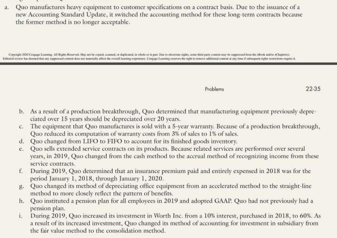 a. Quo manufactures heavy equipment to customer specifications on a contract basis. Duc to the issuance of a
new Accounting Standard Update, it switched the accounting method for these long-term contracts because
the former method is no longer acceptable.
Copyright 2000 Cengage Leuning. All Rights Reservod. May be copiod, samod, or daplicted, in whede ot in purt. Due o electnonie rights, me thind party content may be suppresed from the cBoek andive Chupterts).
Edtreial review has deemed that any wappressed content does net mterially affect the overall learming esperience. Cenpope Leaming reerves the right tn remove additimal coetent a any time if abapani rigtes restricticen nequire it.
Problems
22-35
b. As a result of a production breakthrough, Quo determined that manufacturing cquipment previously depre-
ciated over 15 years should be depreciated over 20 years.
c. The equipment that Quo manufactures is sold with a 5-ycar warranty. Because of a production breakthrough,
Quo reduced its computation of warranty costs from 3% of sales to 1% of sales.
d. Quo changed from LIFO to FIFO to account for its finished goods inventory.
c. Quo sells extended service contracts on its products. Because related services are performed over several
years, in 2019, Quo changed from the cash method to the accrual method of recognizing income from these
service contracts.
f. During 2019, Quo determined that an insurance premium paid and entirely expensed in 2018 was for the
period January 1, 2018, through January 1, 2020.
g. Quo changed its method of depreciating office equipment from an accelerated method to the straight-line
method to more closely reflect the pattern of benefits.
h. Quo instituted a pension plan for all employees in 2019 and adopted GAAP. Quo had not previously had a
pension plan.
i. During 2019, Quo increased its investment in Worth Inc. from a 10% interest, purchased in 2018, to 60%. As
a result of its increased investment, Quo changed its method of accounting for investment in subsidiary from
the fair value method to the consolidation method.
