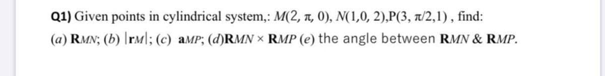 Q1) Given points in cylindrical system,: M(2, n, 0), N(1,0, 2),P(3, 1/2,1), find:
(a) RMN; (b) |rM|; (c) aMP; (d)RMN × RMP (e) the angle between RMN & RMP.

