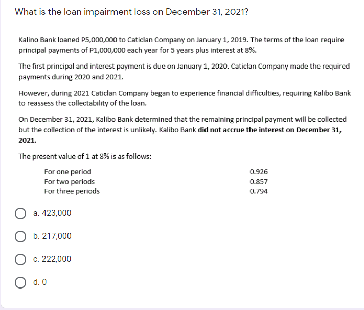 What is the loan impairment loss on December 31, 2021?
Kalino Bank loaned P5,000,000 to Caticlan Company on January 1, 2019. The terms of the loan require
principal payments of P1,000,000 each year for 5 years plus interest at 8%.
The first principal and interest payment is due on January 1, 2020. Caticlan Company made the required
payments during 2020 and 2021.
However, during 2021 Caticlan Company began to experience financial difficulties, requiring Kalibo Bank
to reassess the collectability of the loan.
On December 31, 2021, Kalibo Bank determined that the remaining principal payment will be collected
but the collection of the interest is unlikely. Kalibo Bank did not accrue the interest on December 31,
2021.
The present value of 1 at 8% is as follows:
0.926
For one period
For two periods
For three periods
0.857
0.794
a. 423,000
b. 217,000
c. 222,000
d. 0
