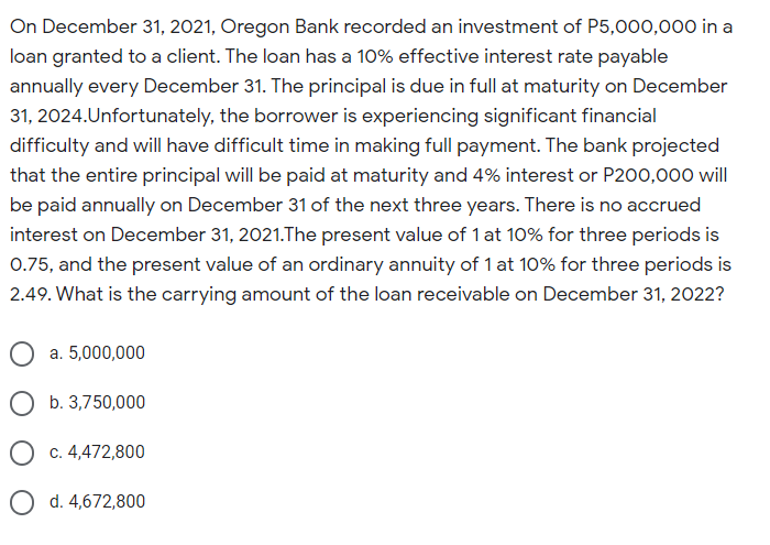 On December 31, 2021, Oregon Bank recorded an investment of P5,000,000 in a
loan granted to a client. The loan has a 10% effective interest rate payable
annually every December 31. The principal is due in full at maturity on December
31, 2024.Unfortunately, the borrower is experiencing significant financial
difficulty and will have difficult time in making full payment. The bank projected
that the entire principal will be paid at maturity and 4% interest or P200,000 will
be paid annually on December 31 of the next three years. There is no accrued
interest on December 31, 2021.The present value of 1 at 10% for three periods is
0.75, and the present value of an ordinary annuity of 1 at 10% for three periods is
2.49. What is the carrying amount of the loan receivable on December 31, 2022?
a. 5,000,000
O b. 3,750,000
O c. 4,472,800
O d. 4,672,800
