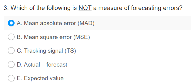 3. Which of the following is NOT a measure of forecasting errors?
A. Mean absolute error (MAD)
B. Mean square error (MSE)
C. Tracking signal (TS)
D. Actual - forecast
E. Expected value