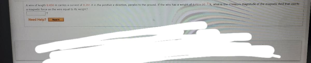 A wire of length 0.450 m carries a current of 0.201 A in the positive x-direction, parallel to the ground. If the wire has a welght of 1.43 x 10 2 N, what is the minimmum magnitude of the magnetic fleld that exerts
a magnetic force on the wire equal to its weight?
Need Help?
Read It
