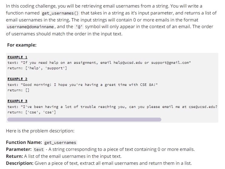 In this coding challenge, you will be retrieving email usernames from a string. You will write a
function named get_usernames () that takes in a string as it's input parameter, and returns a list of
email usernames in the string. The input strings will contain 0 or more emails in the format
and the '@' symbol will only appear in the context of an email. The order
of usernames should match the order in the input text.
username@domainname,
For example:
EXAMPLE 1
text: "If you need help on an assignment, email help@ucsd.edu or support@gmail.com"
return: ['help', 'support']
EXAMPLE 2
text: "Good morning! I hope you're having a great time with CSE 8A!"
return: []
EXAMPLE 3
text: "I've been having a lot of trouble reaching you, can you please email me at cse@ucsd.edu?
return: ['cse', 'cse']
Here is the problem description:
Function Name: get_usernames
Parameter: text - A string corresponding to a piece of text containing 0 or more emails.
Return: A list of the email usernames in the input text.
Description: Given a piece of text, extract all email usernames and return them in a list.