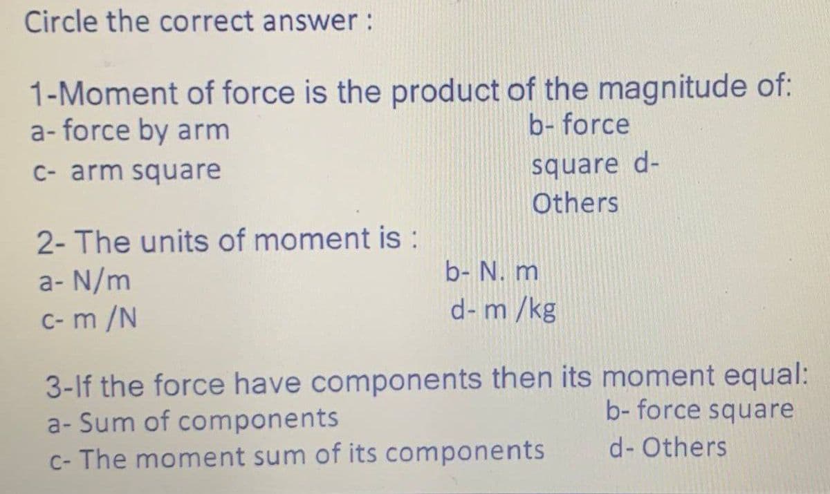 Circle the correct answer :
1-Moment of force is the product of the magnitude of:
a-force by arm
b- force
c- arm square
2- The units of moment is :
a- N/m
c-m /N
square d-
Others
b- N. m
d- m/kg
3-If the force have components then its moment equal:
a- Sum of components
b- force square
c- The moment sum of its components
d- Others