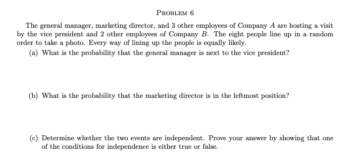 PROBLEM 6
The general manager, marketing director, and 3 other employees of Company A are hosting a visit
by the vice president and 2 other employees of Company B. The eight people line up in a random
order to take a photo. Every way of lining up the people is equally likely.
(a) What is the probability that the general manager is next to the vice president?
(b) What is the probability that the marketing director is in the leftmost position?
(c) Determine whether the two events are independent. Prove your answer by showing that one
of the conditions for independence is either true or false.
