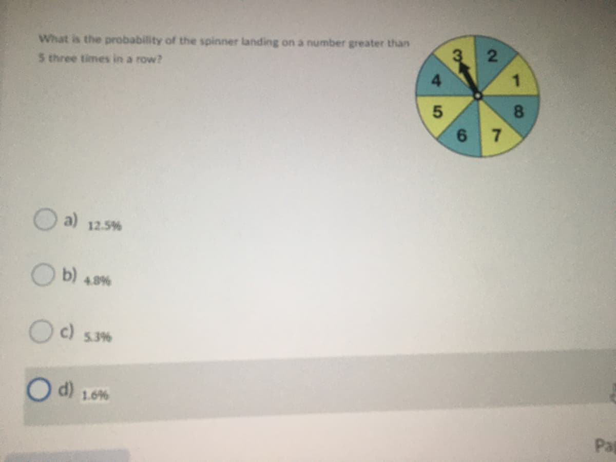 What is the probability of the spinner landing on a number greater than
3.
5 three times in a row?
7
Oa)
12.5%
b)
4.8%
c)
5.3%
d) 1.6%
Pat
1.
8.
2.
6.
4.
