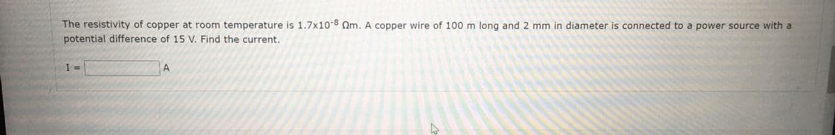 The resistivity of copper at room temperature is 1.7x10-8 Qm. A copper wire of 100 m long and 2 mm in diameter is connected to a power source with a
potential difference of 15 V. Find the current.
A
%3D
