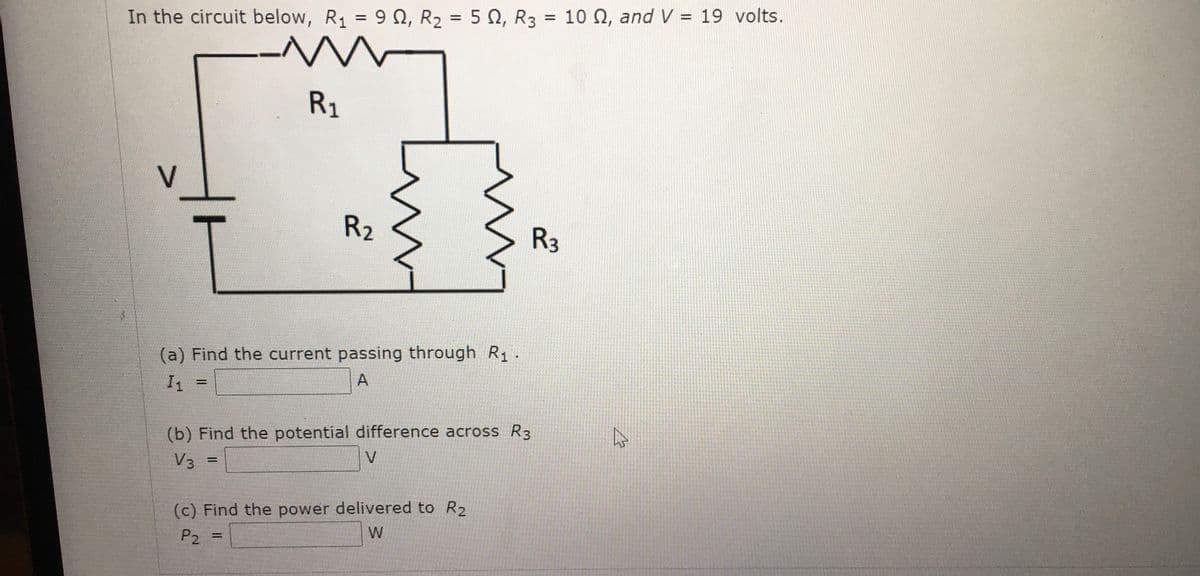 = 10 Q, and V = 19 volts.
%3D
In the circuit below, R1 = 9 N, R2 = 5 N, R3
%3D
R1
V
R2
R3
(a) Find the current passing through R1 .
A
I1
%3D
(b) Find the potential difference across R3
V
V3
%3D
(c) Find the power delivered to R2
W
P2
