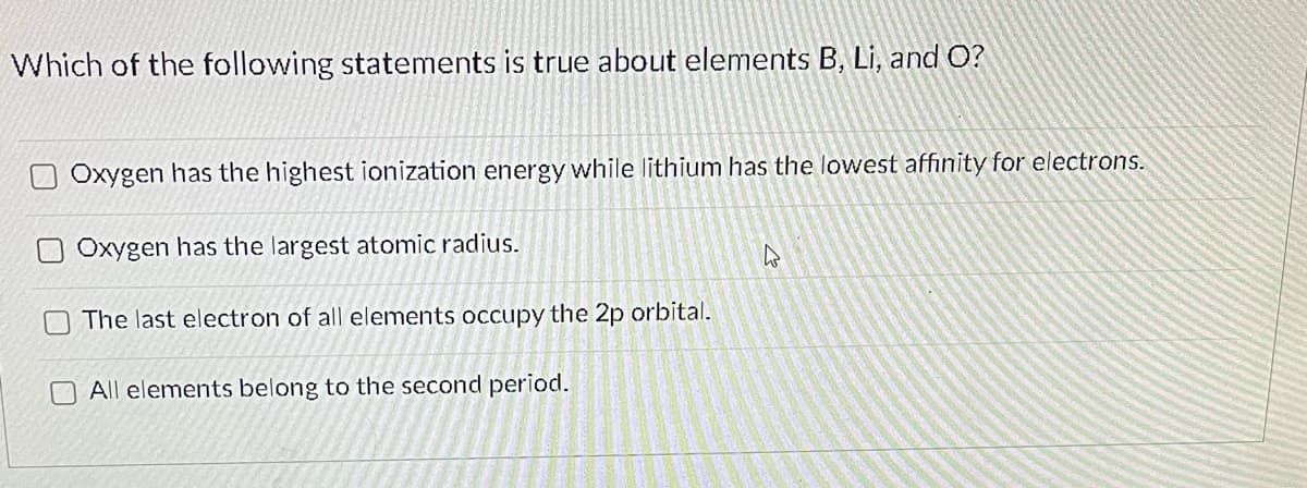 Which of the following statements is true about elements B, Li, and O?
Oxygen has the highest ionization energy while lithium has the lowest affinity for electrons.
Oxygen has the largest atomic radius.
The last electron of all elements occupy the 2p orbital.
All elements belong to the second period.
2