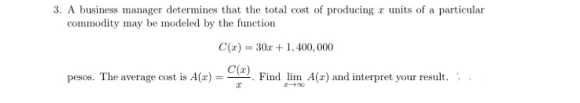 3. A business manager determines that the total cost of producing a units of a particular
commodity may be modeled by the function
C(x)= = 30x + 1,400,000
C(x)
X
pesos. The average cost is A(z) =
Find lim A(z) and interpret your result.
818