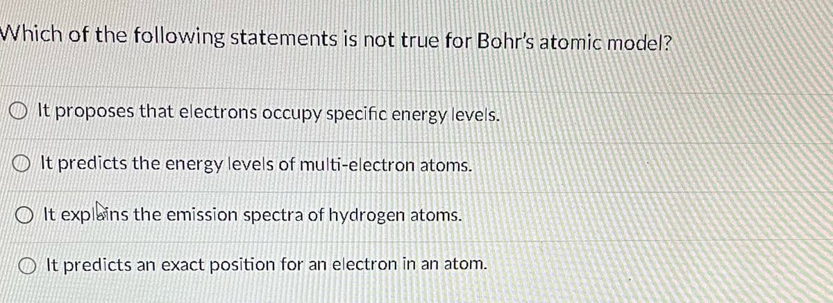 Which of the following statements is not true for Bohr's atomic model?
It proposes that electrons occupy specific energy levels.
It predicts the energy levels of multi-electron atoms.
It explains the emission spectra of hydrogen atoms.
It predicts an exact position for an electron in an atom.