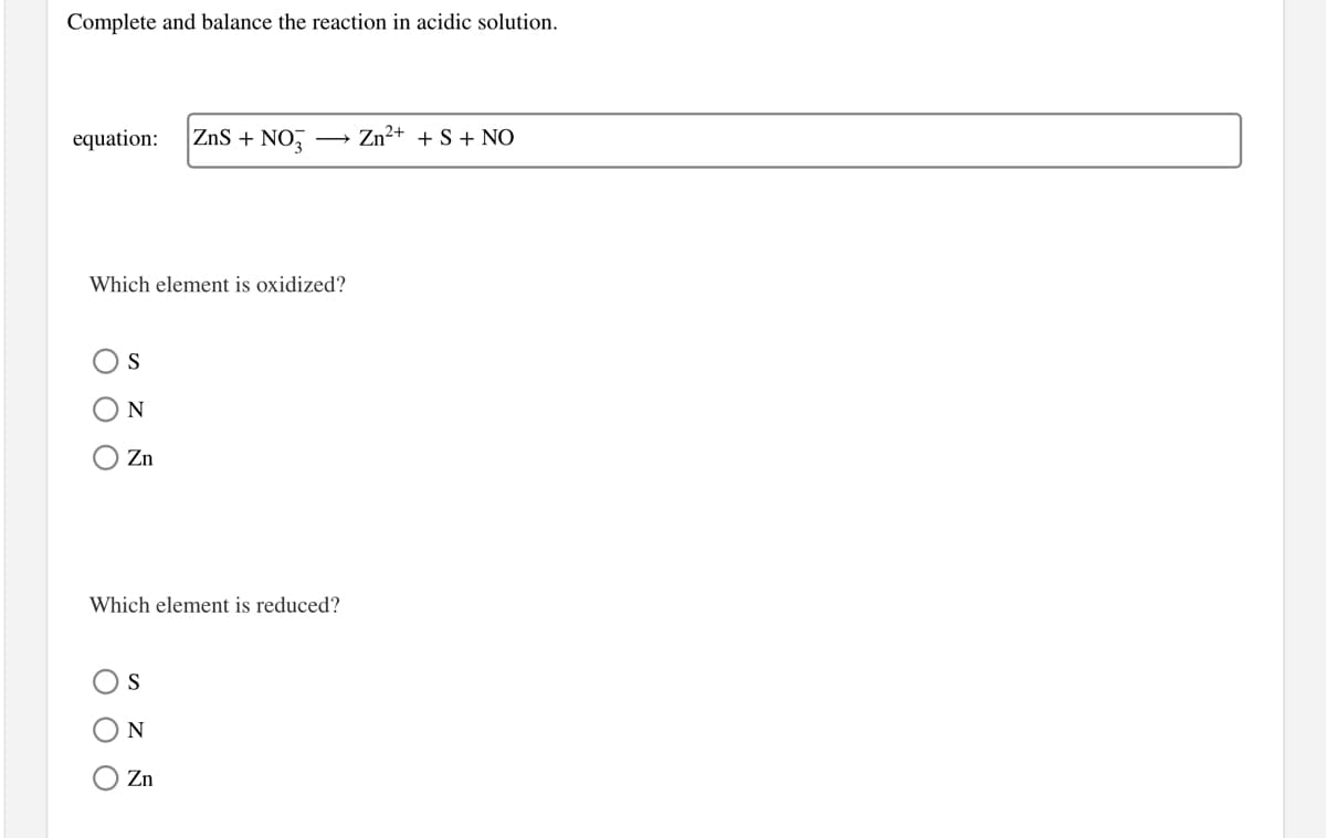 Complete and balance the reaction in acidic solution.
equation:
ZnS + NO,
Zn²+ + S + NO
Which element is oxidized?
S
N
Zn
Which element is reduced?
N
Zn
