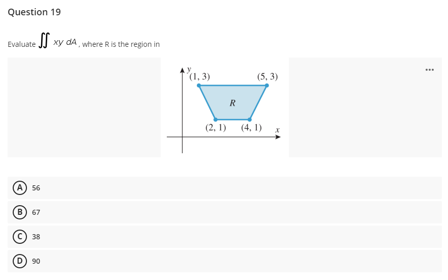 Question 19
Evaluate JJ xy dA , where R is the region in
´(1, 3)
(5, 3)
R
(2, 1)
(4, 1) х
А) 56
В) 67
38
90

