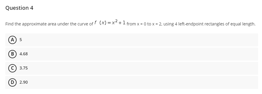 Question 4
Find the approximate area under the curve of f (x) = x< +1 from x = 0 to x = 2, using 4 left-endpoint rectangles of equal length.
(A) 5
B) 4.68
c) 3.75
D) 2.90
