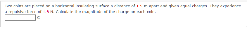 Two coins are placed on a horizontal insulating surface a distance of 1.9 m apart and given equal charges. They experience
a repulsive force of 1.8 N. Calculate the magnitude of the charge on each coin.
