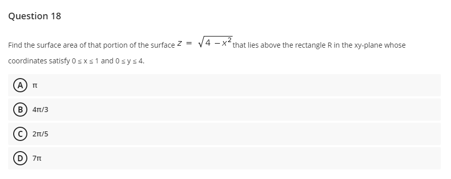 Question 18
Find the surface area of that portion of the surface Z =
4 -x that lies above the rectangle R in the xy-plane whose
coordinates satisfy 0sxs1 and 0sys4.
B) 4Tt/3
c) 21/5
(D) 7n
