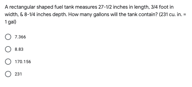 A rectangular shaped fuel tank measures 27-1/2 inches in length, 3/4 foot in
width, & 8-1/4 inches depth. How many gallons will the tank contain? (231 cu. in. =
1 gal)
7.366
8.83
170.156
231
