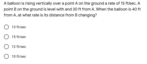 A balloon is rising vertically over a point A on the ground a rate of 15 ft/sec. A
point B on the ground is level with and 30 ft from A. When the balloon is 40 ft
from A, at what rate is its distance from B changing?
13 ft/sec
15 ft/sec
12 ft/sec
O 10 ft/sec
