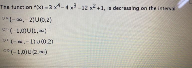 The function f(x) = 3 x4 -4 x3-12 x2 +1, is decreasing on the interval
OA(-00,-2)U(0,2)
OB (-1,0)U(1,0)
OC (- 00,-1) U (0,2)
OD(-1,0)U(2,0∞)
