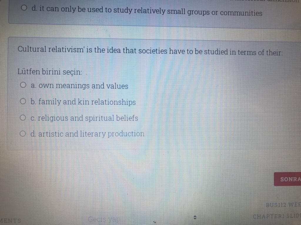 O d it can only be used to study relatively small groups or communities
Cultural relativism' is the idea that societies have to be studied in terms of their:
Lütfen birini seçin:
O a. own meanings and values
O b. family and kin relationships
Oc. religious and spiritual beliefs
O d artistic and literary production
SONRA
BUS112 WEE
CHAPTERI SLID
MENTS
Geçis yap
