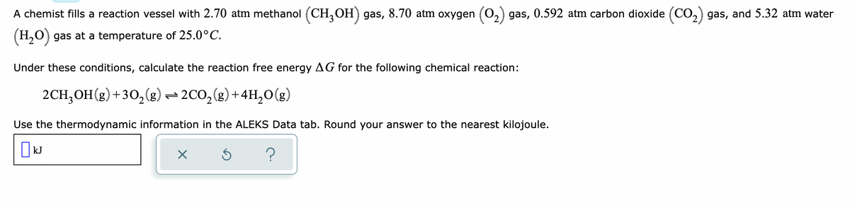 A chemist fills a reaction vessel with 2.70 atm methanol (CH,OH) gas, 8.70 atm oxygen (0,) gas, 0.592 atm carbon dioxide (CO,) gas, and 5.32 atm water
(H,O) gas at a temperature of 25.0°C.
Under these conditions, calculate the reaction free energy AG for the following chemical reaction:
2CH;OH(g)+30,(g) = 2C0,(g)+4H,0(g)
Use the thermodynamic information in the ALEKS Data tab. Round your answer to the nearest kilojoule.
| kJ
