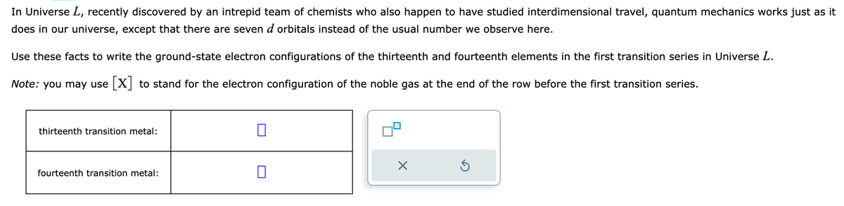 In Universe L, recently discovered by an intrepid team of chemists who also happen to have studied interdimensional travel, quantum mechanics works just as it
does in our universe, except that there are seven d orbitals instead of the usual number we observe here.
Use these facts to write the ground-state electron configurations of the thirteenth and fourteenth elements in the first transition series in Universe L.
Note: you may use [X] to stand for the electron configuration of the noble gas at the end of the row before the first transition series.
thirteenth transition metal:
fourteenth transition metal:
0
0
09
×
Ś