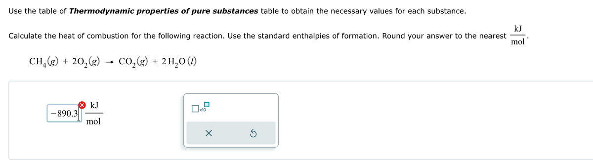 Use the table of Thermodynamic properties of pure substances table to obtain the necessary values for each substance.
Calculate the heat of combustion for the following reaction. Use the standard enthalpies of formation. Round your answer to the nearest
kJ
mol'
4
CH(2) +20,(2) CO₂(g) + 2H₂O (1)
-890.3
× kJ
mol
☐ x10