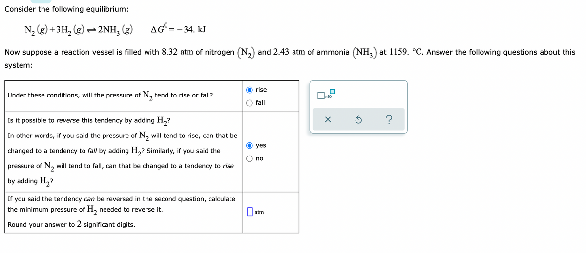 Consider the following equilibrium:
N₂ (g) + 3H₂(g) → 2NH3(g)
AG=- 34. kJ
Now suppose a reaction vessel is filled with 8.32 atm of nitrogen (N₂) and 2.43 atm of ammonia (NH3) at 1159. °C. Answer the following questions about this
system:
rise
Under these conditions, will the pressure of N₂ tend to rise or fall?
x10
fall
Is it possible to reverse this tendency by adding H₂?
X
Ś ?
yes
In other words, if you said the pressure of N₂ will tend to rise, can that be
changed to a tendency to fall by adding H₂? Similarly, if you said the
pressure of N₂ will tend to fall, can that be changed to a tendency to rise
by adding H₂?
no
If you said the tendency can be reversed in the second question, calculate
the minimum pressure of H₂ needed to reverse it.
0
Round your answer to 2 significant digits.
atm