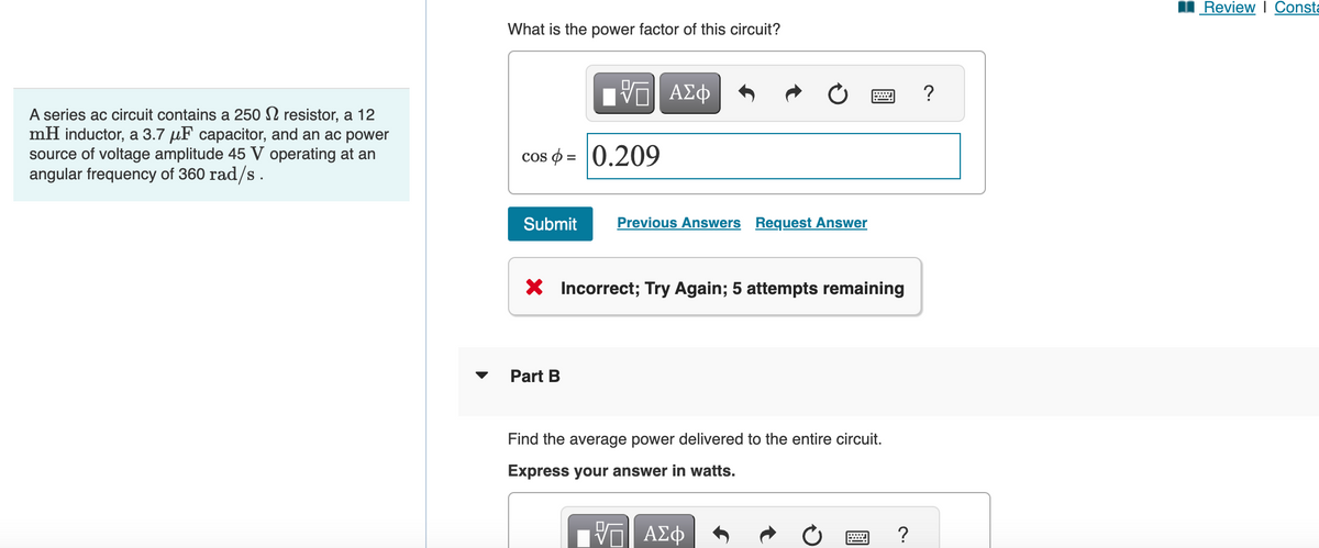 A series ac circuit contains a 250 resistor, a 12
mH inductor, a 3.7 μF capacitor, and an ac power
source of voltage amplitude 45 V operating at an
angular frequency of 360 rad/s.
What is the power factor of this circuit?
cos = 0.209
Submit
——| ΑΣΦ
V
Part B
Previous Answers Request Answer
X Incorrect; Try Again; 5 attempts remaining
Find the average power delivered to the entire circuit.
Express your answer in watts.
VE ΑΣΦ
?
?
Review | Consta