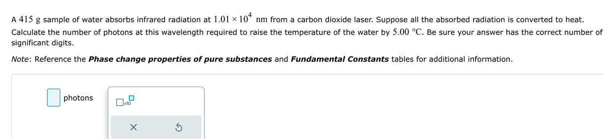 A 415 g sample of water absorbs infrared radiation at 1.01 × 104 nm from a carbon dioxide laser. Suppose all the absorbed radiation is converted to heat.
Calculate the number of photons at this wavelength required to raise the temperature of the water by 5.00 °C. Be sure your answer has the correct number of
significant digits.
Note: Reference the Phase change properties of pure substances and Fundamental Constants tables for additional information.
☐ photons
x10