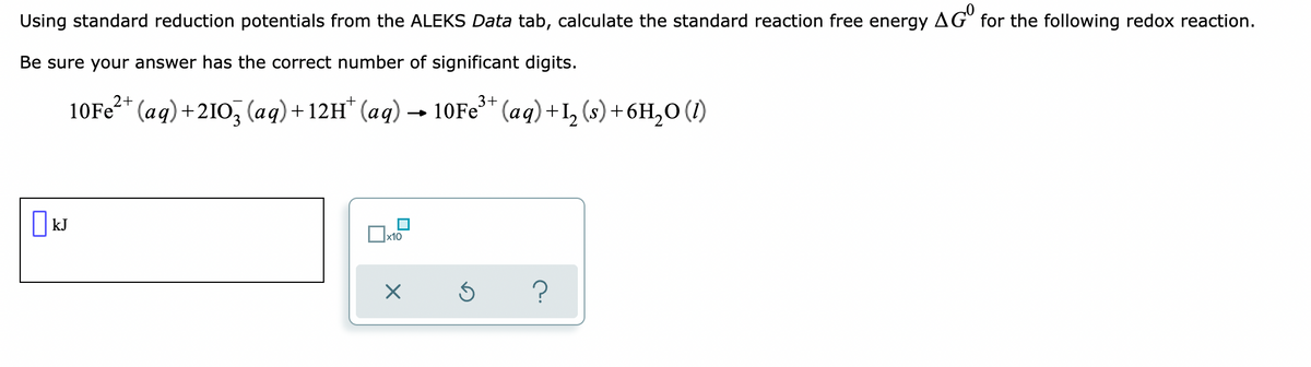 Using standard reduction potentials from the ALEKS Data tab, calculate the standard reaction free energy AGO for the following redox reaction.
Be sure your answer has the correct number of significant digits.
10Fe²+ (aq) +2103 (aq) +12H* (aq) → 10Fe³+ (aq) +I₂ (s) + 6H₂O (1)
kJ
x10
X
Ś
?
□