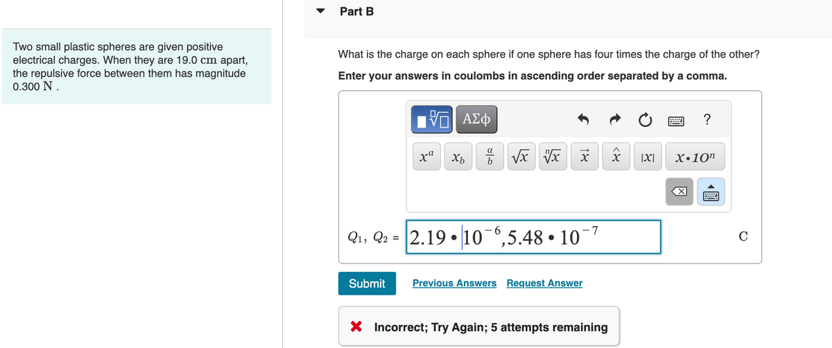 Two small plastic spheres are given positive
electrical charges. When they are 19.0 cm apart,
the repulsive force between them has magnitude
0.300 N.
Part B
What is the charge on each sphere if one sphere has four times the charge of the other?
Enter your answers in coulombs in ascending order separated by a comma.
[5] ΑΣΦ
ха Хь
Submit
7 √x vx x
Q₁, Q2 2.19 10 6,5.48 10¯
=
●
Previous Answers Request Answer
X Incorrect; Try Again; 5 attempts remaining
X>
8
|X|
?
X.10n
X
