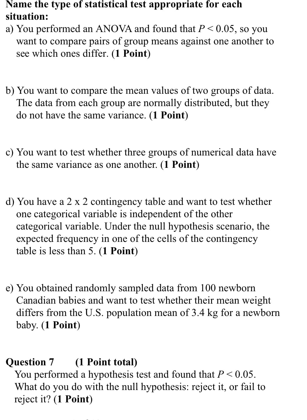 Name the type of statistical test appropriate for each
situation:
a) You performed an ANOVA and found that P<0.05, so you
want to compare pairs of group means against one another to
see which ones differ. (1 Point)
b) You want to compare the mean values of two groups of data.
The data from each group are normally distributed, but they
do not have the same variance. (1 Point)
c) You want to test whether three groups of numerical data have
the same variance as one another. (1 Point)
d) You have a 2 x 2 contingency table and want to test whether
one categorical variable is independent of the other
categorical variable. Under the null hypothesis scenario, the
expected frequency in one of the cells of the contingency
table is less than 5. (1 Point)
e) You obtained randomly sampled data from 100 newborn
Canadian babies and want to test whether their mean weight
differs from the U.S. population mean of 3.4 kg for a newborn
baby. (1 Point)
Question 7 (1 Point total)
You performed a hypothesis test and found that P<0.05.
What do you do with the null hypothesis: reject it, or fail to
reject it? (1 Point)