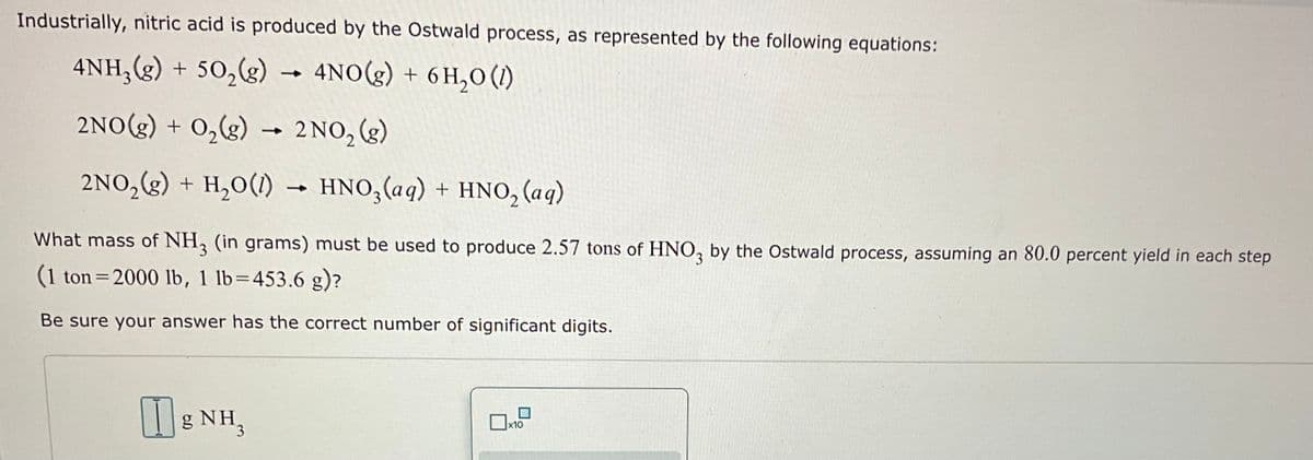 Industrially, nitric acid is produced by the Ostwald process, as represented by the following equations:
4NH₂(g) + 50₂(g) → 4NO(g) + 6H₂0 (1)
2NO(g) + O₂(g) → 2NO₂ (g)
2NO₂(g) + H₂O(1)→ HNO3 (aq) + HNO₂ (aq)
What mass of NH3 (in grams) must be used to produce 2.57 tons of HNO3 by the Ostwald process, assuming an 80.0 percent yield in each step
(1 ton=2000 lb, 1 lb=453.6 g)?
Be sure your answer has the correct number of significant digits.
gNH,
x10