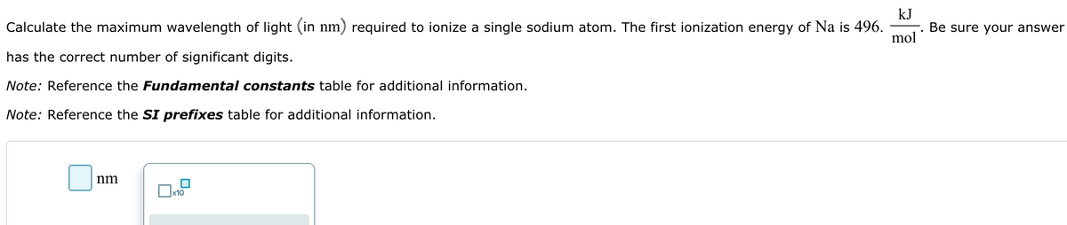 Calculate the maximum wavelength of light (in nm) required to ionize a single sodium atom. The first ionization energy of Na is 496.
has the correct number of significant digits.
kJ
Be sure your answer
mol
Note: Reference the Fundamental constants table for additional information.
Note: Reference the SI prefixes table for additional information.
nm
x10