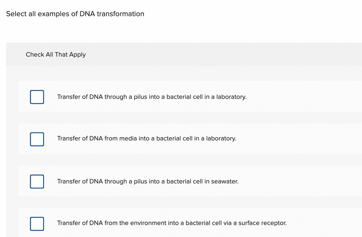 Select all examples of DNA transformation
Check All That Apply
Transfer of DNA through a pilus into a bacterial cell in a laboratory.
Transfer of DNA from media into a bacterial cell in a laboratory.
Transfer of DNA through a pilus into a bacterial cell in seawater.
Transfer of DNA from the environment into a bacterial cell via a surface receptor.
