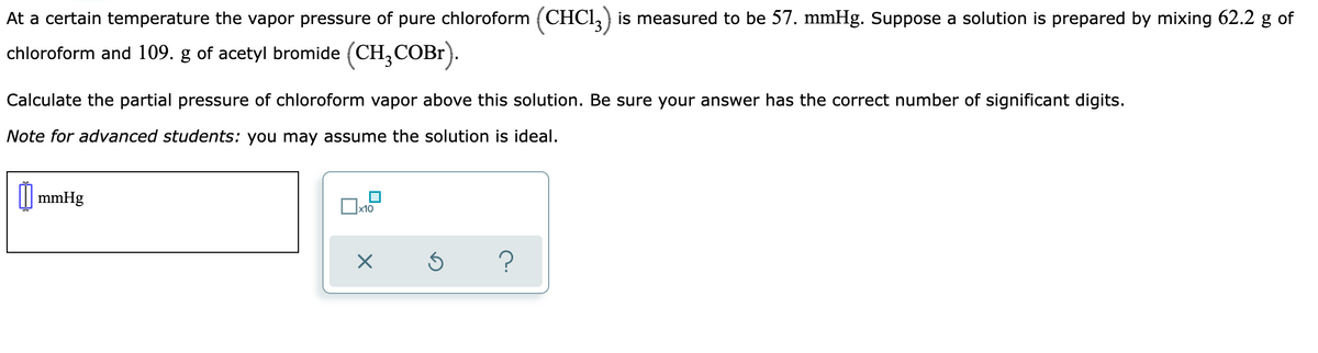 At a certain temperature the vapor pressure of pure chloroform (CHCI,) is measured to be 57. mmHg. Suppose a solution is prepared by mixing 62.2 g of
chloroform and 109. g of acetyl bromide (CH,COB1).
Calculate the partial pressure of chloroform vapor above this solution. Be sure your answer has the correct number of significant digits.
Note for advanced students: you may assume the solution is ideal.
|| mmHg
x10
