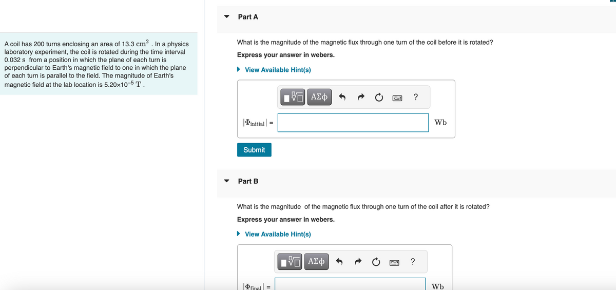 A coil has 200 turns enclosing an area of 13.3 cm² . In a physics
laboratory experiment, the coil is rotated during the time interval
0.032 s from a position in which the plane of each turn is
perpendicular to Earth's magnetic field to one in which the plane
of each turn is parallel to the field. The magnitude of Earth's
magnetic field at the lab location is 5.20x10-5 T.
Part A
What is the magnitude of the magnetic flux through one turn of the coil before it is rotated?
Express your answer in webers.
► View Available Hint(s)
Pinitial
Submit
Part B
=
final
VΠΙ ΑΣΦ
?
What is the magnitude of the magnetic flux through one turn of the coil after it is rotated?
Express your answer in webers.
► View Available Hint(s)
——| ΑΣΦ
Wb
?
Wb