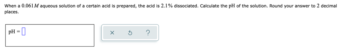 When a 0.061M aqueous solution of a certain acid is prepared, the acid is 2.1% dissociated. Calculate the pH of the solution. Round your answer to 2 decimal
places.
pH
?
