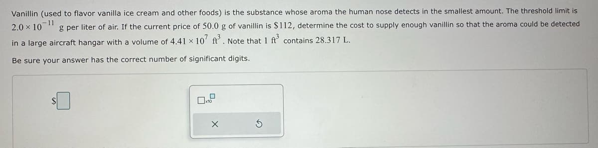Vanillin (used to flavor vanilla ice cream and other foods) is the substance whose aroma the human nose detects in the smallest amount. The threshold limit is
11
2.0 × 10 g per liter of air. If the current price of 50.0 g of vanillin is $112, determine the cost to supply enough vanillin so that the aroma could be detected
in a large aircraft hangar with a volume of 4.41 x 107 ft³. Note that 1 ft³ contains 28.317 L.
Be sure your answer has the correct number of significant digits.
SI
X
Ś