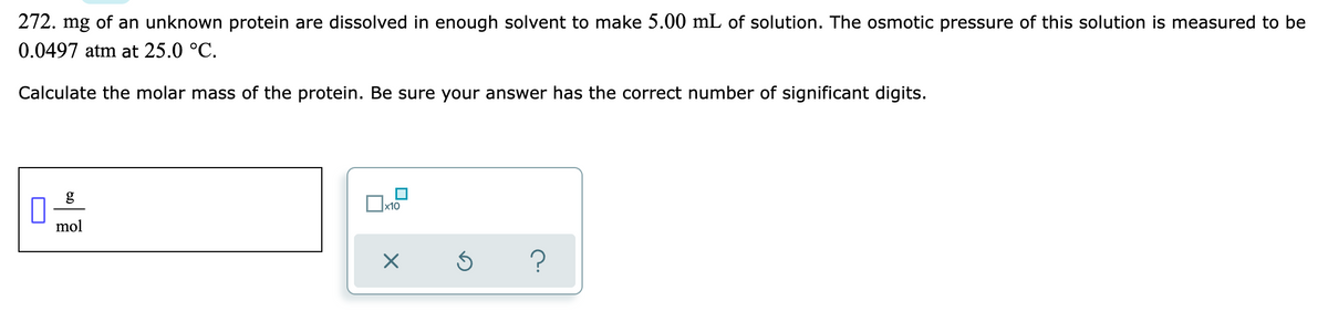 272. mg of an unknown protein are dissolved in enough solvent to make 5.00 mL of solution. The osmotic pressure of this solution is measured to be
0.0497 atm at 25.0 °C.
Calculate the molar mass of the protein. Be sure your answer has the correct number of significant digits.
g
x10
mol
?

