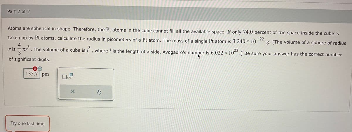 Part 2 of 2
Atoms are spherical in shape. Therefore, the Pt atoms in the cube cannot fill all the available space. If only 74.0 percent of the space inside the cube is
g. [The volume of a sphere of radius
-22
taken up by Pt atoms, calculate the radius in picometers of a Pt atom. The mass of a single Pt atom is 3.240 x 10
4
³. The volume of a cube is 1³, where I is the length of a side. Avogadro's number is 6.022 × 1023 .] Be sure your answer has the correct number
3
of significant digits.
ris
X...
135.7 pm
Try one last time
x10
X
D